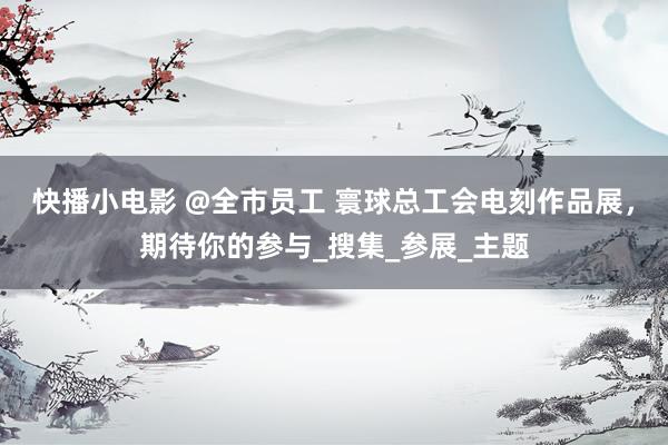 快播小电影 @全市员工 寰球总工会电刻作品展，期待你的参与_搜集_参展_主题