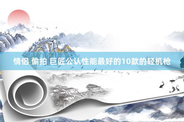 情侣 偷拍 巨匠公认性能最好的10款的轻机枪