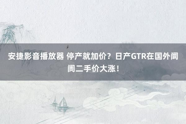 安捷影音播放器 停产就加价？日产GTR在国外阛阓二手价大涨！