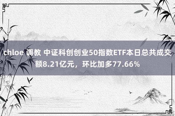 chloe 调教 中证科创创业50指数ETF本日总共成交额8.21亿元，环比加多77.66%