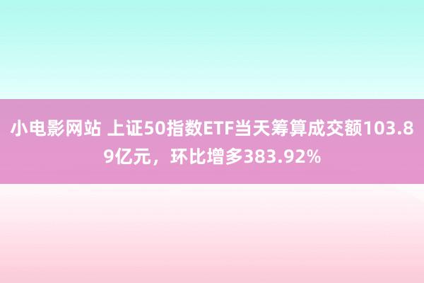 小电影网站 上证50指数ETF当天筹算成交额103.89亿元，环比增多383.92%