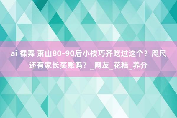 ai 裸舞 萧山80-90后小技巧齐吃过这个？咫尺还有家长买账吗？_网友_花糕_养分