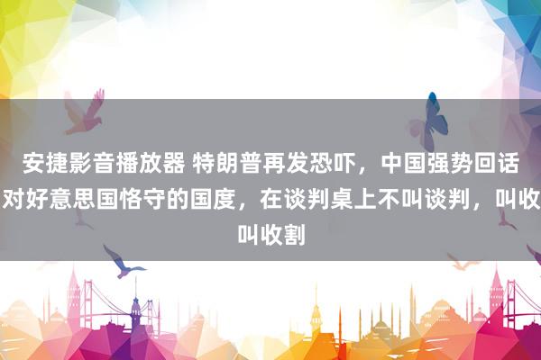 安捷影音播放器 特朗普再发恐吓，中国强势回话，对好意思国恪守的国度，在谈判桌上不叫谈判，叫收割