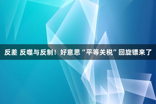 反差 反噬与反制！好意思“平等关税”回旋镖来了