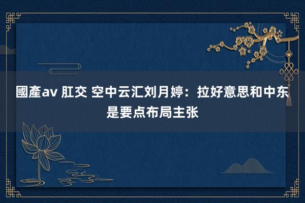 國產av 肛交 空中云汇刘月婷：拉好意思和中东是要点布局主张