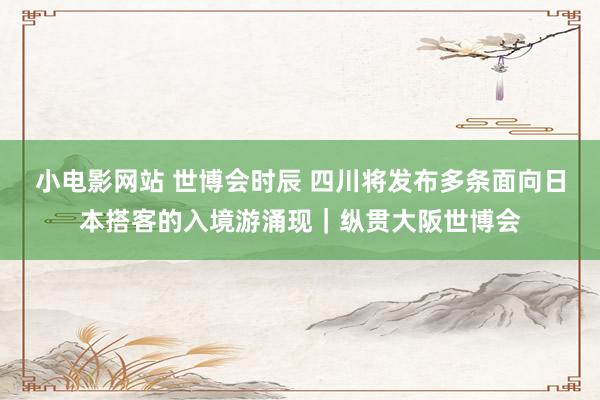 小电影网站 世博会时辰 四川将发布多条面向日本搭客的入境游涌现｜纵贯大阪世博会