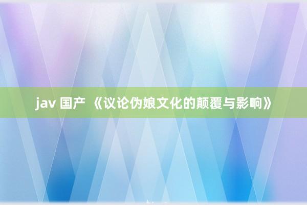 jav 国产 《议论伪娘文化的颠覆与影响》