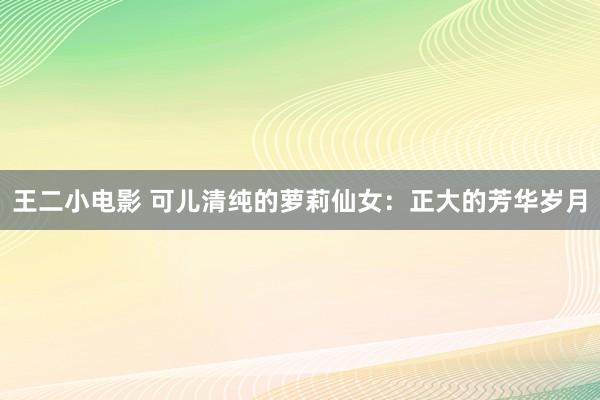 王二小电影 可儿清纯的萝莉仙女：正大的芳华岁月