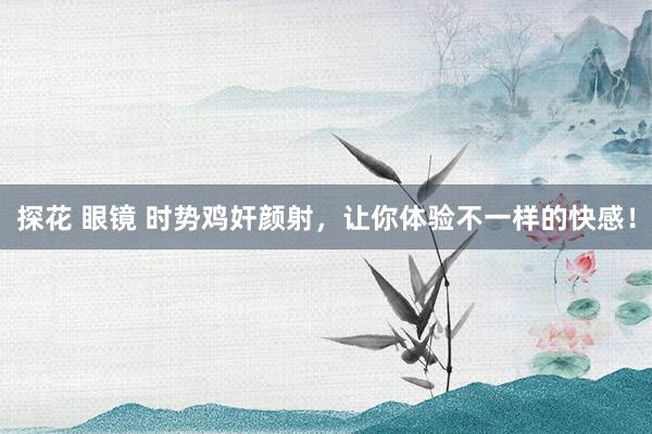 探花 眼镜 时势鸡奸颜射，让你体验不一样的快感！