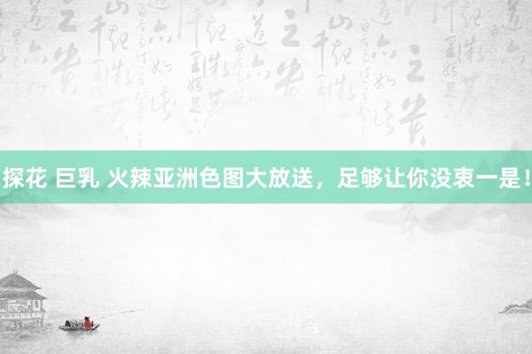 探花 巨乳 火辣亚洲色图大放送，足够让你没衷一是！