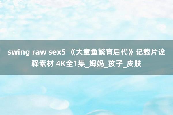 swing raw sex5 《大章鱼繁育后代》记载片诠释素材 4K全1集_姆妈_孩子_皮肤
