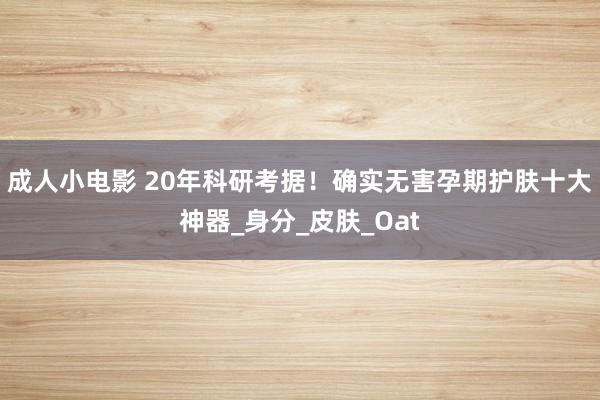 成人小电影 20年科研考据！确实无害孕期护肤十大神器_身分_皮肤_Oat