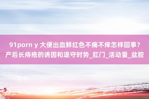91porn y 大便出血鲜红色不痛不痒怎样回事？产后长痔疮的诱因和退守时势_肛门_活动量_盆腔
