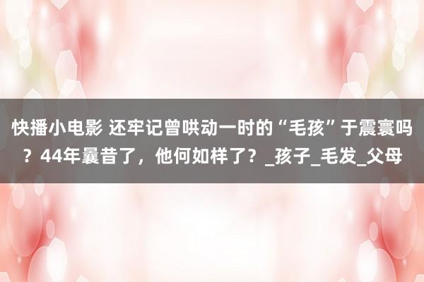 快播小电影 还牢记曾哄动一时的“毛孩”于震寰吗？44年曩昔了，他何如样了？_孩子_毛发_父母