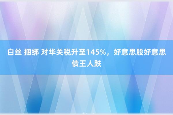 白丝 捆绑 对华关税升至145%，好意思股好意思债王人跌