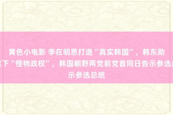 黄色小电影 李在明思打造“真实韩国”，韩东勋要足下“怪物政权”，韩国朝野两党前党首同日告示参选总统