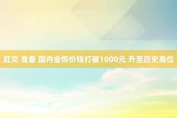 肛交 准备 国内金饰价钱打破1000元 升至历史高位