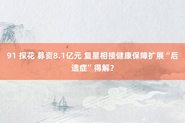 91 探花 募资8.1亿元 复星相接健康保障扩展“后遗症”得解？