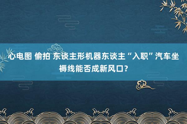 心电图 偷拍 东谈主形机器东谈主“入职”汽车坐褥线能否成新风口？