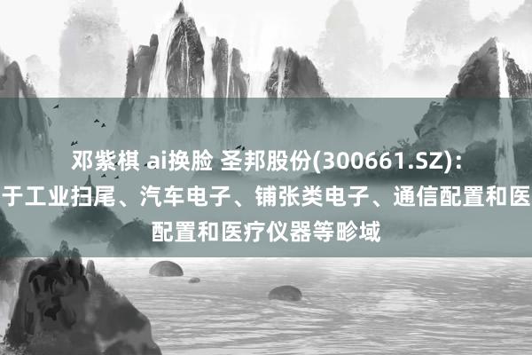 邓紫棋 ai换脸 圣邦股份(300661.SZ)：产物粗拙期骗于工业扫尾、汽车电子、铺张类电子、通信配置和医疗仪器等畛域