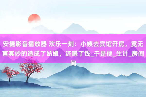 安捷影音播放器 欢乐一刻：小姨去宾馆开房，竟无言其妙的造成了姑娘，还赚了钱_于是便_生计_房间