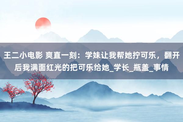 王二小电影 爽直一刻：学妹让我帮她拧可乐，翻开后我满面红光的把可乐给她_学长_瓶盖_事情