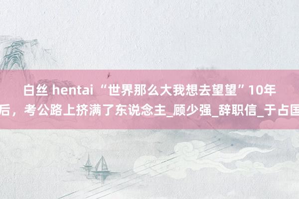 白丝 hentai “世界那么大我想去望望”10年后，考公路上挤满了东说念主_顾少强_辞职信_于占国