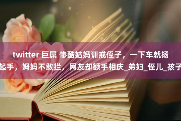 twitter 巨屌 惨酷姑妈训戒侄子，一下车就扬起手，姆妈不敢拦，网友却额手相庆_弟妇_侄儿_孩子