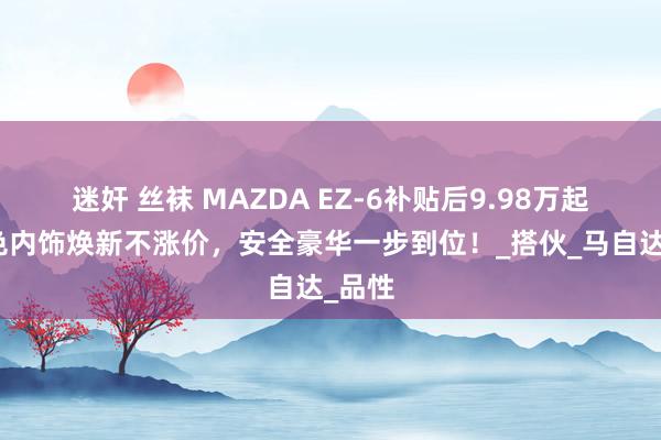 迷奸 丝袜 MAZDA EZ-6补贴后9.98万起，淡色内饰焕新不涨价，安全豪华一步到位！_搭伙_马自达_品性