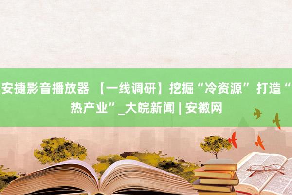 安捷影音播放器 【一线调研】挖掘“冷资源” 打造“热产业”_大皖新闻 | 安徽网