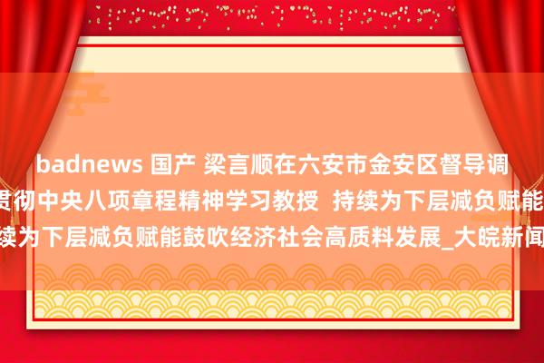 badnews 国产 梁言顺在六安市金安区督导调研时强调  塌实开展深远贯彻中央八项章程精神学习教授  持续为下层减负赋能鼓吹经济社会高质料发展_大皖新闻 | 安徽网