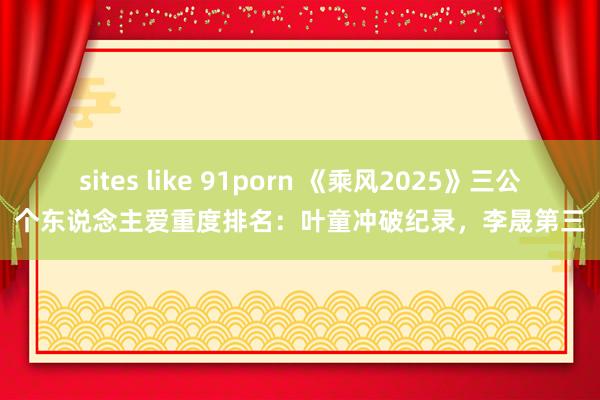 sites like 91porn 《乘风2025》三公个东说念主爱重度排名：叶童冲破纪录，李晟第三
