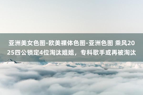 亚洲美女色图-欧美裸体色图-亚洲色图 乘风2025四公锁定4位淘汰姐姐，专科歌手或再被淘汰