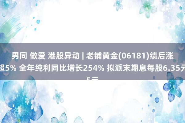 男同 做爱 港股异动 | 老铺黄金(06181)绩后涨超5% 全年纯利同比增长254% 拟派末期息每股6.35元