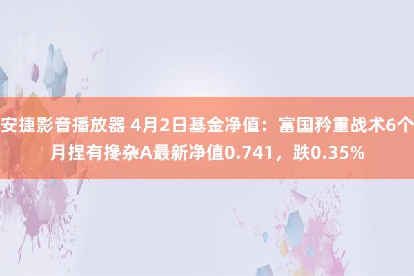 安捷影音播放器 4月2日基金净值：富国矜重战术6个月捏有搀杂A最新净值0.741，跌0.35%
