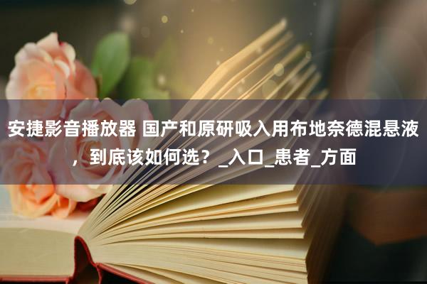 安捷影音播放器 国产和原研吸入用布地奈德混悬液，到底该如何选？_入口_患者_方面