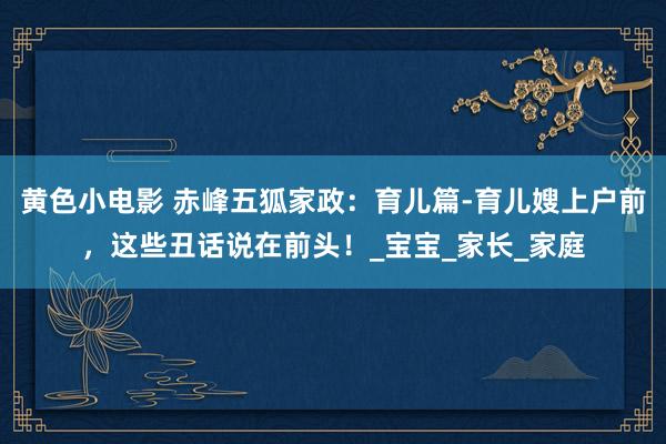 黄色小电影 赤峰五狐家政：育儿篇-育儿嫂上户前，这些丑话说在前头！_宝宝_家长_家庭
