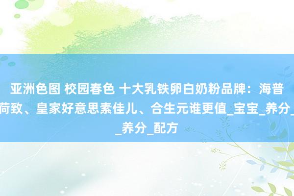 亚洲色图 校园春色 十大乳铁卵白奶粉品牌：海普诺凯荷致、皇家好意思素佳儿、合生元谁更值_宝宝_养分_配方