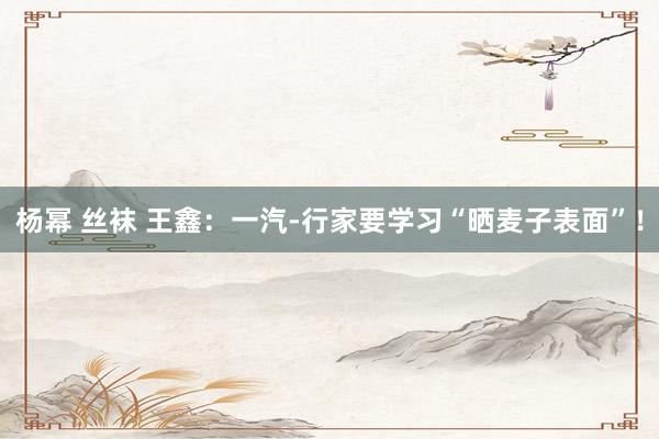 杨幂 丝袜 王鑫：一汽-行家要学习“晒麦子表面”！