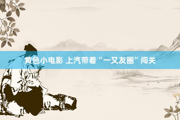 黄色小电影 上汽带着“一又友圈”闯关