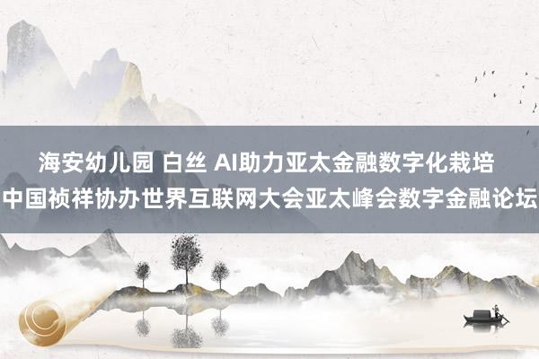 海安幼儿园 白丝 AI助力亚太金融数字化栽培 中国祯祥协办世界互联网大会亚太峰会数字金融论坛
