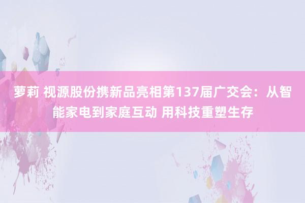 萝莉 视源股份携新品亮相第137届广交会：从智能家电到家庭互动 用科技重塑生存