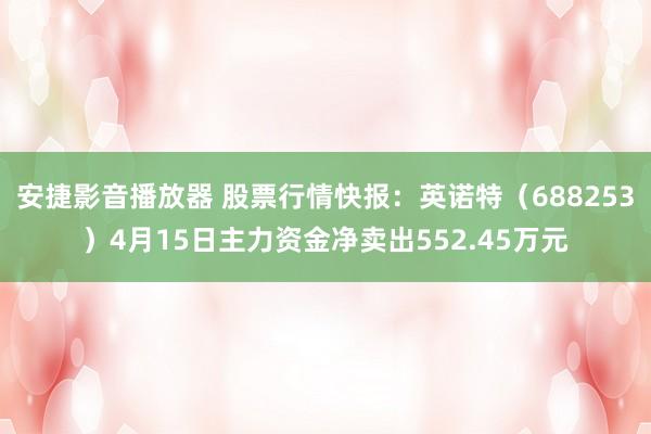 安捷影音播放器 股票行情快报：英诺特（688253）4月15日主力资金净卖出552.45万元