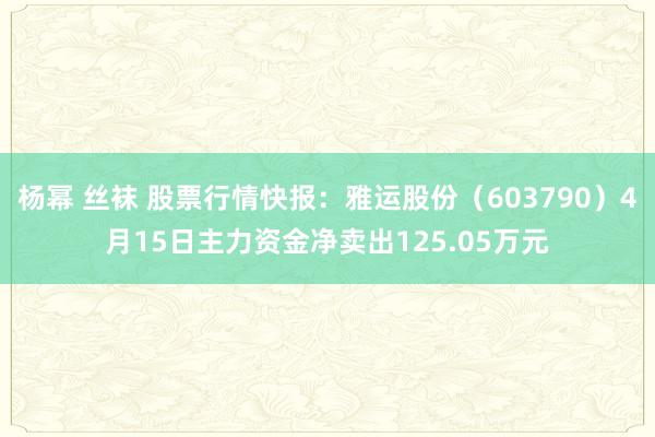 杨幂 丝袜 股票行情快报：雅运股份（603790）4月15日主力资金净卖出125.05万元