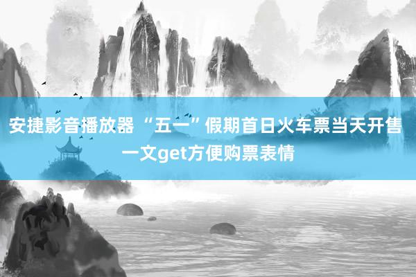安捷影音播放器 “五一”假期首日火车票当天开售 一文get方便购票表情