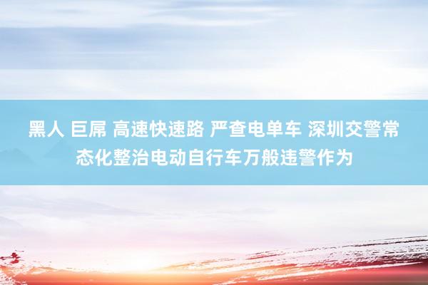 黑人 巨屌 高速快速路 严查电单车 深圳交警常态化整治电动自行车万般违警作为