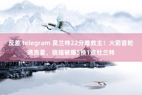 反差 telegram 莫兰特22分难救主！火箭首轮遇克星，骁雄被曝5换1追杜兰特