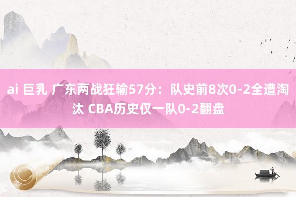 ai 巨乳 广东两战狂输57分：队史前8次0-2全遭淘汰 CBA历史仅一队0-2翻盘