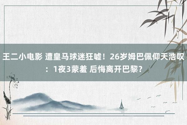 王二小电影 遭皇马球迷狂嘘！26岁姆巴佩仰天浩叹：1夜3蒙羞 后悔离开巴黎？