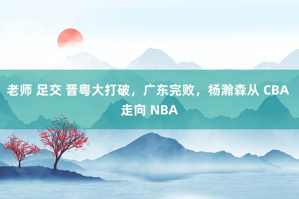 老师 足交 晋粤大打破，广东完败，杨瀚森从 CBA 走向 NBA